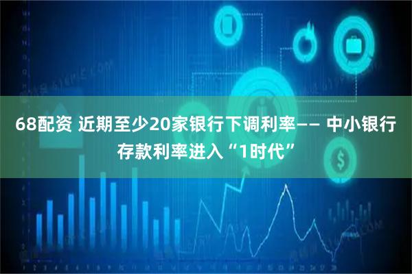 68配资 近期至少20家银行下调利率—— 中小银行存款利率进入“1时代”