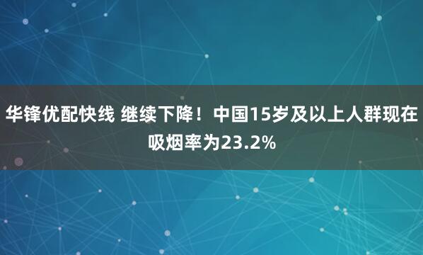 华锋优配快线 继续下降！中国15岁及以上人群现在吸烟率为23.2%