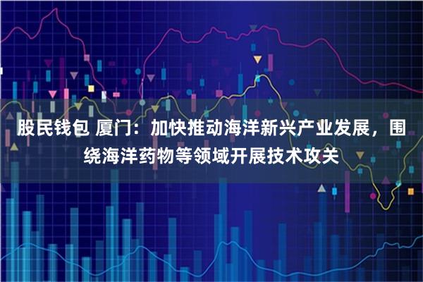 股民钱包 厦门：加快推动海洋新兴产业发展，围绕海洋药物等领域开展技术攻关