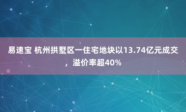 易速宝 杭州拱墅区一住宅地块以13.74亿元成交，溢价率超40%
