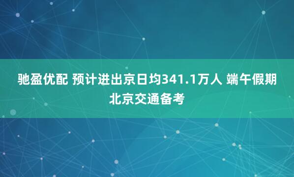 驰盈优配 预计进出京日均341.1万人 端午假期北京交通备考