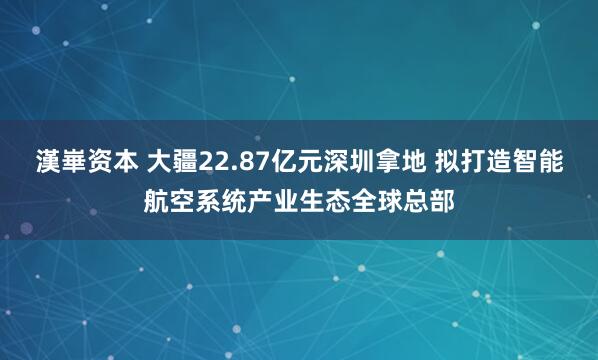 漢崋资本 大疆22.87亿元深圳拿地 拟打造智能航空系统产业生态全球总部