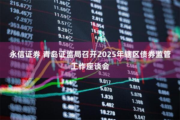 永信证券 青岛证监局召开2025年辖区债券监管工作座谈会