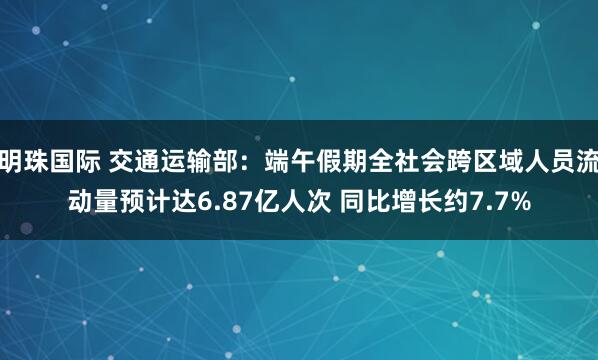 明珠国际 交通运输部：端午假期全社会跨区域人员流动量预计达6.87亿人次 同比增长约7.7%