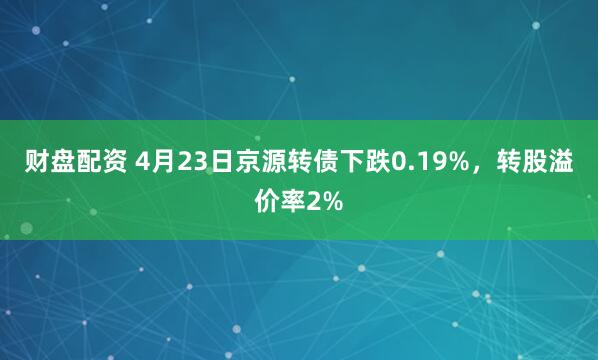 财盘配资 4月23日京源转债下跌0.19%，转股溢价率2%