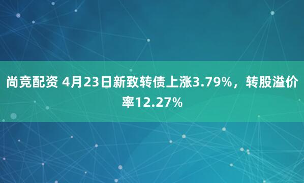 尚竞配资 4月23日新致转债上涨3.79%，转股溢价率12.27%