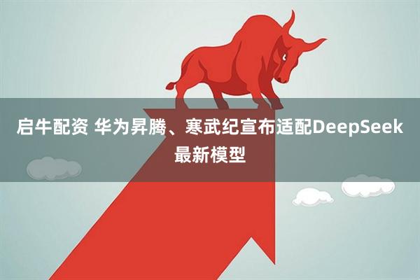 启牛配资 华为昇腾、寒武纪宣布适配DeepSeek最新模型