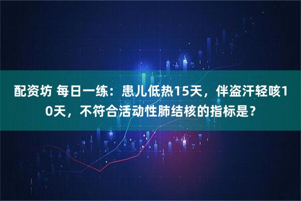 配资坊 每日一练：患儿低热15天，伴盗汗轻咳10天，不符合活动性肺结核的指标是？