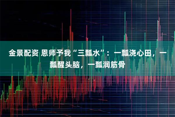 金景配资 恩师予我“三瓢水”：一瓢浇心田，一瓢醒头脑，一瓢润筋骨