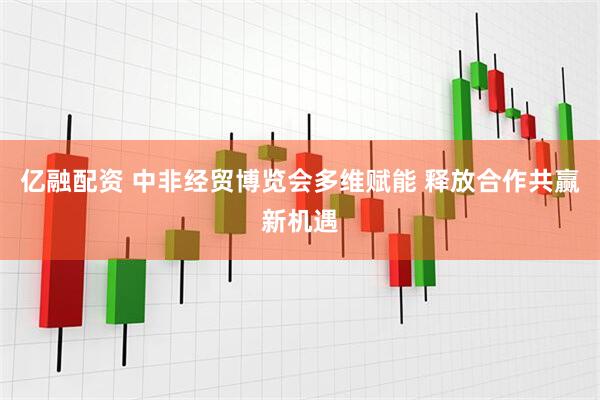 亿融配资 中非经贸博览会多维赋能 释放合作共赢新机遇