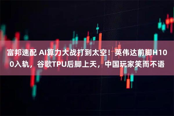 富邦速配 AI算力大战打到太空！英伟达前脚H100入轨，谷歌TPU后脚上天，中国玩家笑而不语
