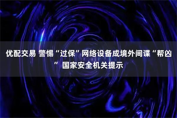 优配交易 警惕“过保”网络设备成境外间谍“帮凶” 国家安全机关提示