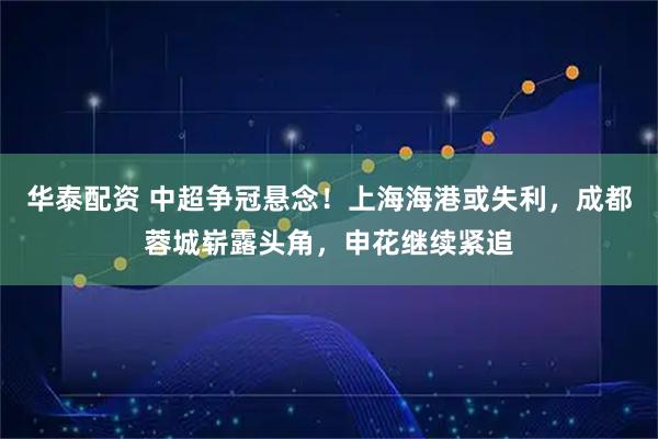 华泰配资 中超争冠悬念！上海海港或失利，成都蓉城崭露头角，申花继续紧追