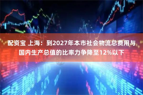 配资宝 上海：到2027年本市社会物流总费用与国内生产总值的比率力争降至12%以下