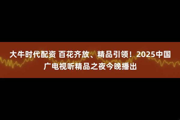 大牛时代配资 百花齐放、精品引领！2025中国广电视听精品之夜今晚播出