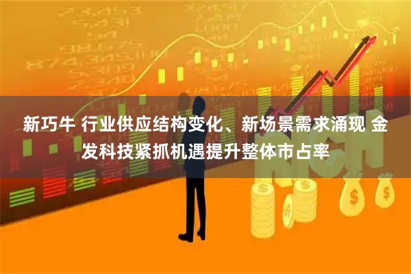 新巧牛 行业供应结构变化、新场景需求涌现 金发科技紧抓机遇提升整体市占率