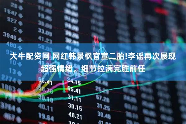 大牛配资网 网红韩景枫官宣二胎!李谣再次展现超强情绪，细节拉满完胜前任