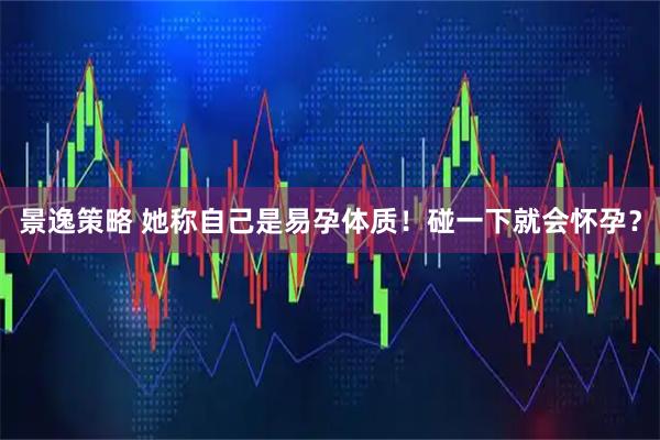 景逸策略 她称自己是易孕体质！碰一下就会怀孕？