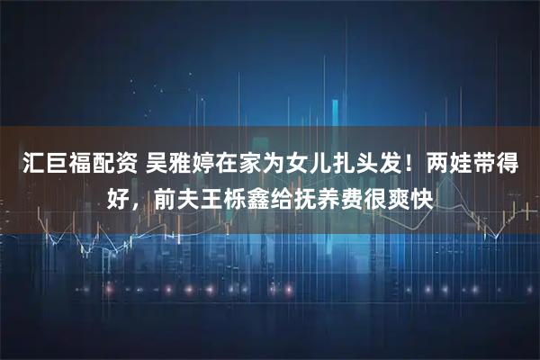 汇巨福配资 吴雅婷在家为女儿扎头发！两娃带得好，前夫王栎鑫给抚养费很爽快