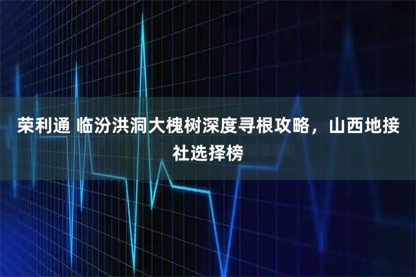 荣利通 临汾洪洞大槐树深度寻根攻略，山西地接社选择榜