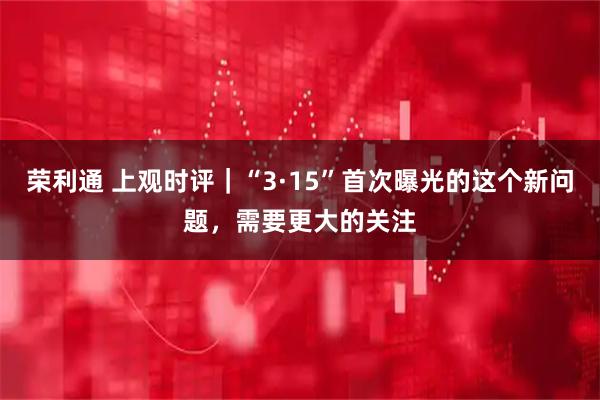 荣利通 上观时评｜“3·15”首次曝光的这个新问题，需要更大的关注