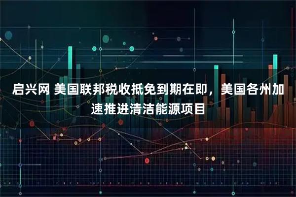 启兴网 美国联邦税收抵免到期在即，美国各州加速推进清洁能源项目