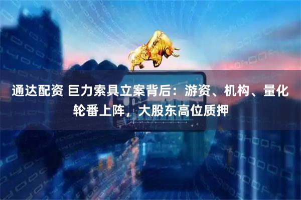 通达配资 巨力索具立案背后：游资、机构、量化轮番上阵，大股东高位质押