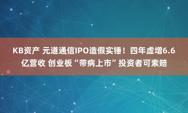 KB资产 元道通信IPO造假实锤！四年虚增6.6亿营收 创业板“带病上市”投资者可索赔