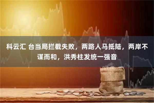 科云汇 台当局拦截失败，两路人马抵陆，两岸不谋而和，洪秀柱发统一强音