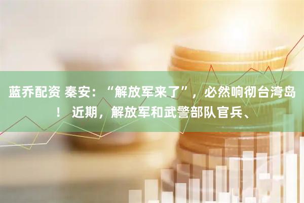 蓝乔配资 秦安：“解放军来了”，必然响彻台湾岛！ 近期，解放军和武警部队官兵、